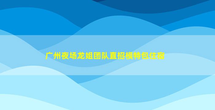 广州夜场龙姐团队直招模特包住宿